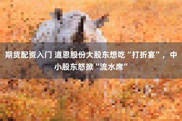 期货配资入门 道恩股份大股东想吃“打折宴”，中小股东怒掀“流水席”
