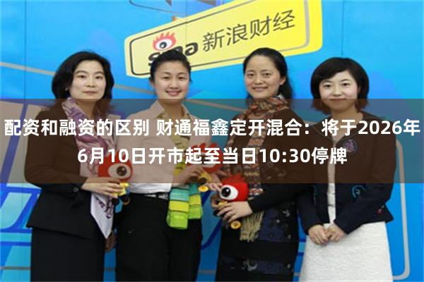 配资和融资的区别 财通福鑫定开混合：将于2026年6月10日开市起至当日10:30停牌