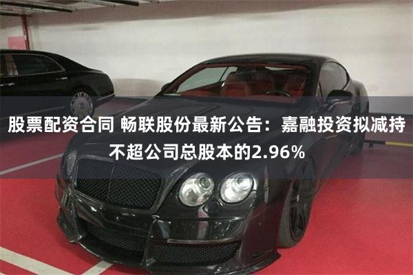 股票配资合同 畅联股份最新公告：嘉融投资拟减持不超公司总股本的2.96%