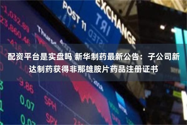 配资平台是实盘吗 新华制药最新公告：子公司新达制药获得非那雄胺片药品注册证书