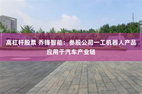 高杠杆股票 乔锋智能：参股公司一工机器人产品应用于汽车产业链