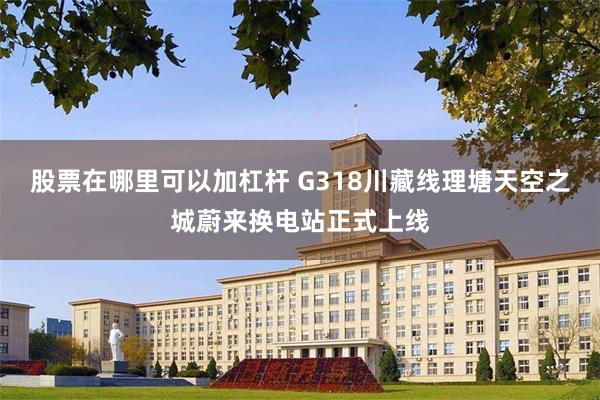 股票在哪里可以加杠杆 G318川藏线理塘天空之城蔚来换电站正式上线