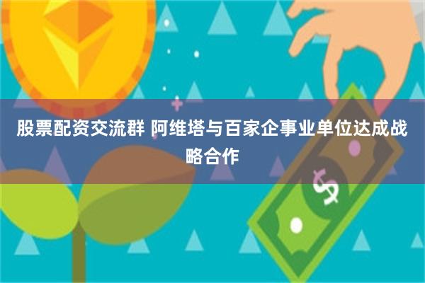 股票配资交流群 阿维塔与百家企事业单位达成战略合作