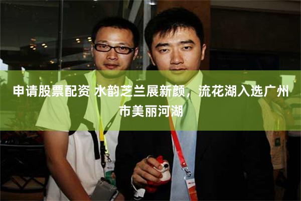 申请股票配资 水韵芝兰展新颜，流花湖入选广州市美丽河湖