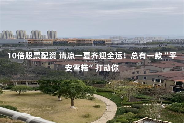 10倍股票配资 清凉一夏齐迎全运！总有一款“平安雪糕”打动你