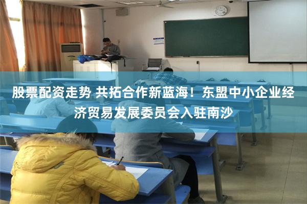 股票配资走势 共拓合作新蓝海！东盟中小企业经济贸易发展委员会入驻南沙