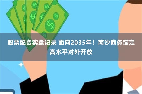 股票配资实盘记录 面向2035年！南沙商务锚定高水平对外开放