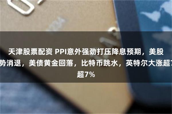 天津股票配资 PPI意外强劲打压降息预期，美股涨势消退，美债黄金回落，比特币跳水，英特尔大涨超7%