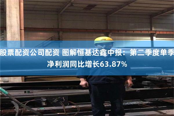 股票配资公司配资 图解恒基达鑫中报：第二季度单季净利润同比增长63.87%