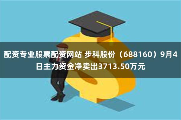 配资专业股票配资网站 步科股份（688160）9月4日主力资金净卖出3713.50万元