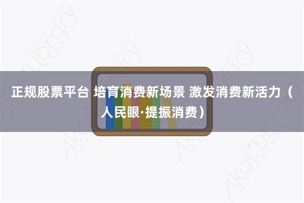 正规股票平台 培育消费新场景 激发消费新活力（人民眼·提振消费）