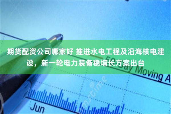 期货配资公司哪家好 推进水电工程及沿海核电建设，新一轮电力装备稳增长方案出台