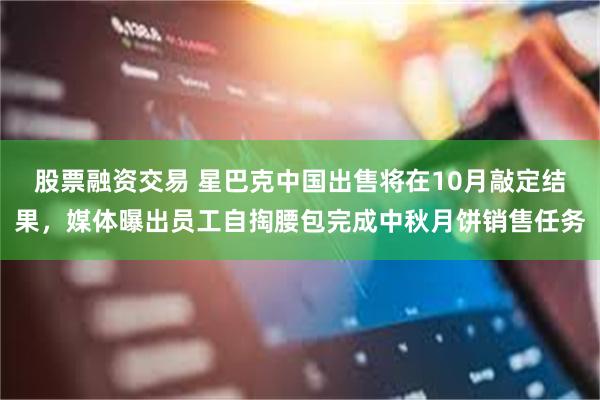 股票融资交易 星巴克中国出售将在10月敲定结果，媒体曝出员工自掏腰包完成中秋月饼销售任务