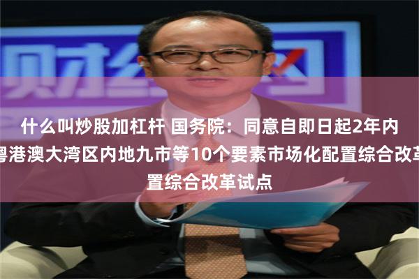 什么叫炒股加杠杆 国务院：同意自即日起2年内开展粤港澳大湾区内地九市等10个要素市场化配置综合改革试点