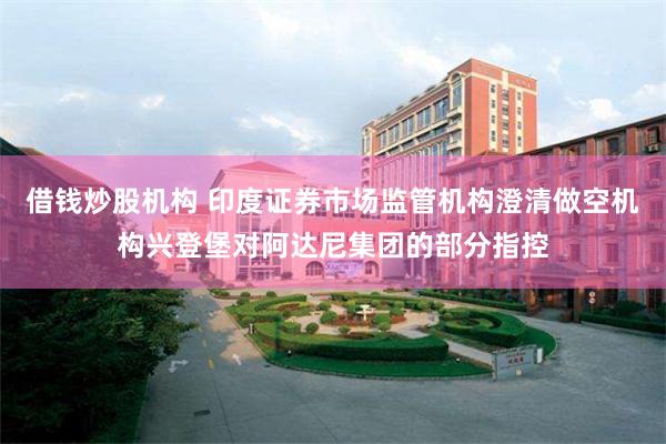 借钱炒股机构 印度证券市场监管机构澄清做空机构兴登堡对阿达尼集团的部分指控
