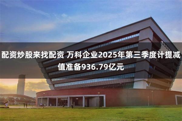 配资炒股来找配资 万科企业2025年第三季度计提减值准备936.79亿元