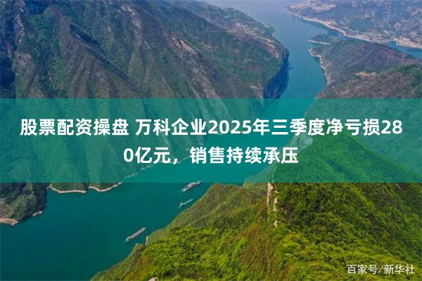 股票配资操盘 万科企业2025年三季度净亏损280亿元，销售持续承压