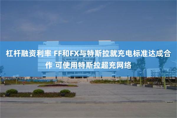 杠杆融资利率 FF和FX与特斯拉就充电标准达成合作 可使用特斯拉超充网络