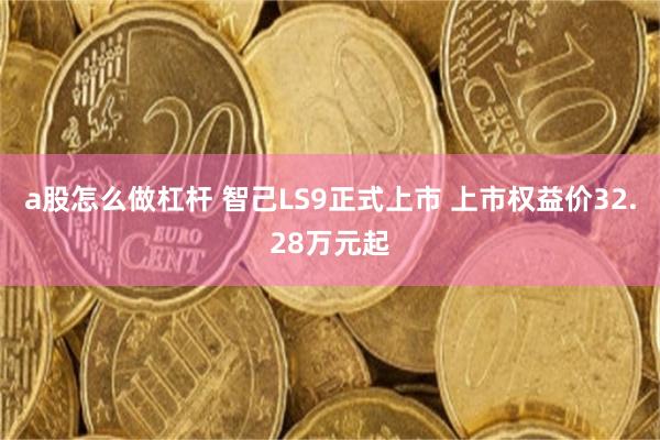 a股怎么做杠杆 智己LS9正式上市 上市权益价32.28万元起