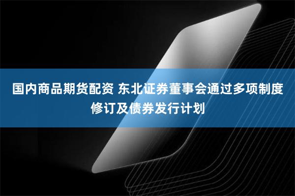 国内商品期货配资 东北证券董事会通过多项制度修订及债券发行计划