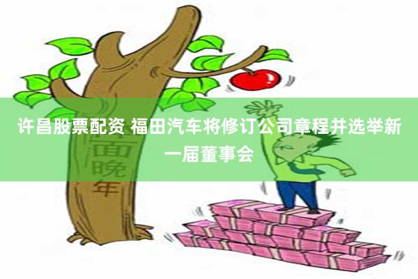 许昌股票配资 福田汽车将修订公司章程并选举新一届董事会