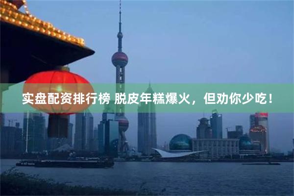 实盘配资排行榜 脱皮年糕爆火，但劝你少吃！