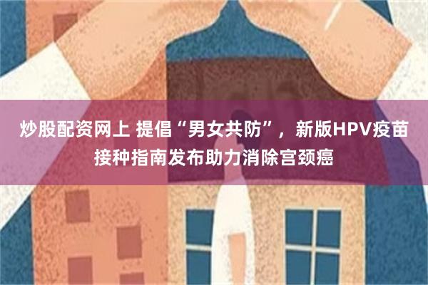 炒股配资网上 提倡“男女共防”，新版HPV疫苗接种指南发布助力消除宫颈癌