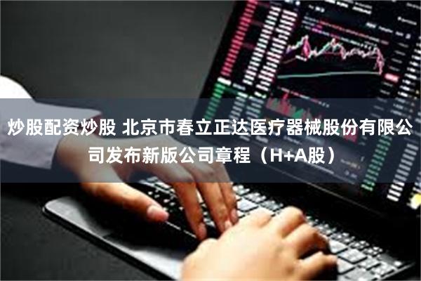 炒股配资炒股 北京市春立正达医疗器械股份有限公司发布新版公司章程（H+A股）