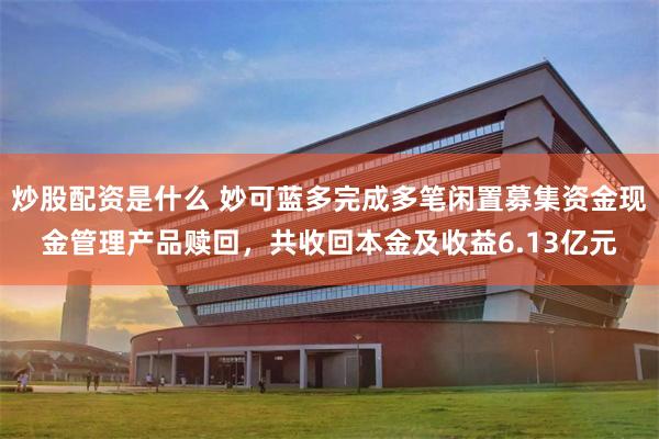 炒股配资是什么 妙可蓝多完成多笔闲置募集资金现金管理产品赎回，共收回本金及收益6.13亿元
