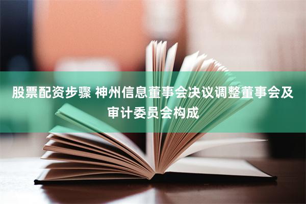 股票配资步骤 神州信息董事会决议调整董事会及审计委员会构成