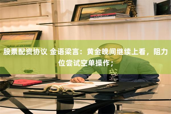 股票配资协议 金语梁言：黄金晚间继续上看，阻力位尝试空单操作；