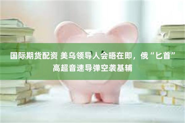 国际期货配资 美乌领导人会晤在即，俄“匕首”高超音速导弹空袭基辅