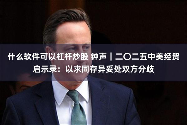 什么软件可以杠杆炒股 钟声｜二〇二五中美经贸启示录：以求同存异妥处双方分歧