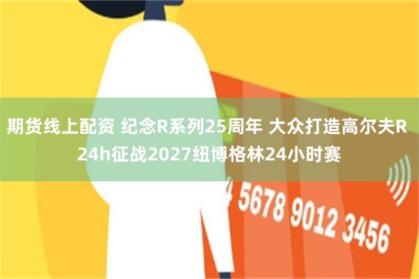 期货线上配资 纪念R系列25周年 大众打造高尔夫R 24h征战2027纽博格林24小时赛