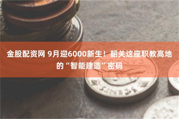 金股配资网 9月迎6000新生！韶关这座职教高地的“智能建造”密码