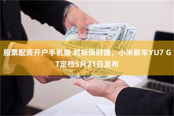 股票配资开户手机版 对标保时捷，小米新车YU7 GT定档5月21日发布