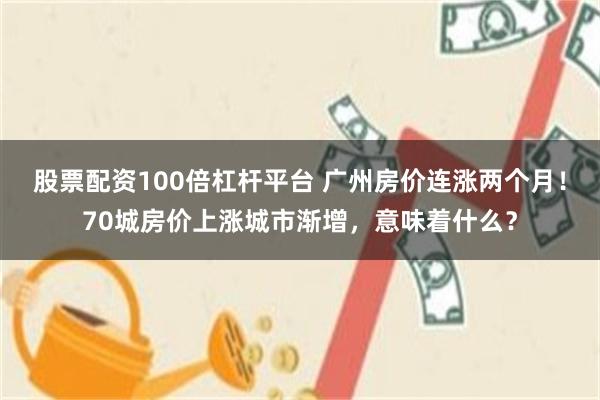 股票配资100倍杠杆平台 广州房价连涨两个月！70城房价上涨城市渐增，意味着什么？