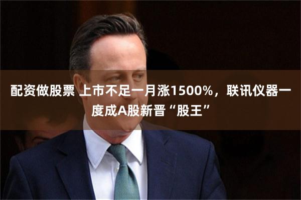 配资做股票 上市不足一月涨1500%，联讯仪器一度成A股新晋“股王”