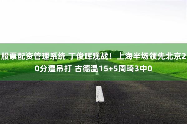 股票配资管理系统 丁俊晖观战！上海半场领先北京20分遭吊打 古德温15+5周琦3中0