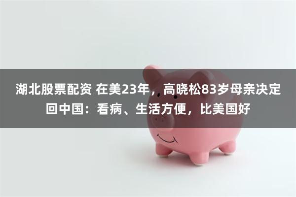 湖北股票配资 在美23年，高晓松83岁母亲决定回中国：看病、生活方便，比美国好