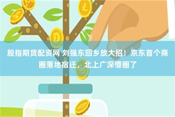 股指期货配资网 刘强东回乡放大招！京东首个商圈落地宿迁，北上广深懵圈了