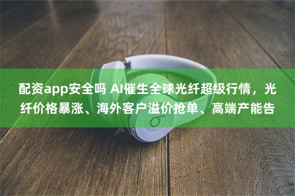 配资app安全吗 AI催生全球光纤超级行情，光纤价格暴涨、海外客户溢价抢单、高端产能告