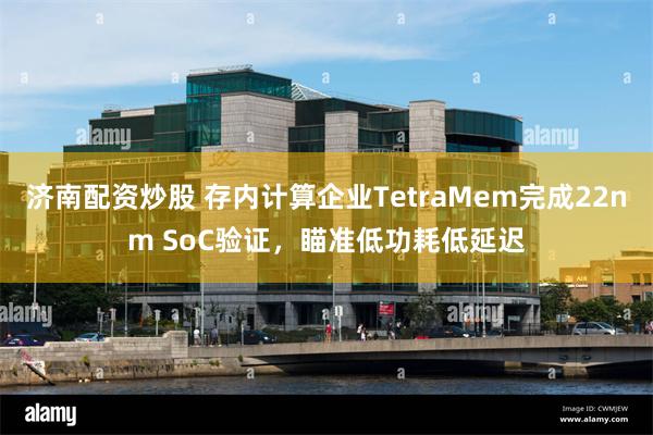 济南配资炒股 存内计算企业TetraMem完成22nm SoC验证，瞄准低功耗低延迟