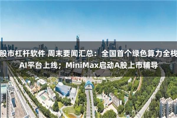 股市杠杆软件 周末要闻汇总：全国首个绿色算力全栈AI平台上线；MiniMax启动A股上市辅导