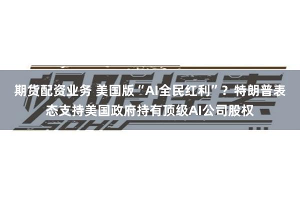 期货配资业务 美国版“AI全民红利”？特朗普表态支持美国政府持有顶级AI公司股权