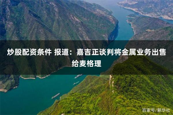 炒股配资条件 报道：嘉吉正谈判将金属业务出售给麦格理