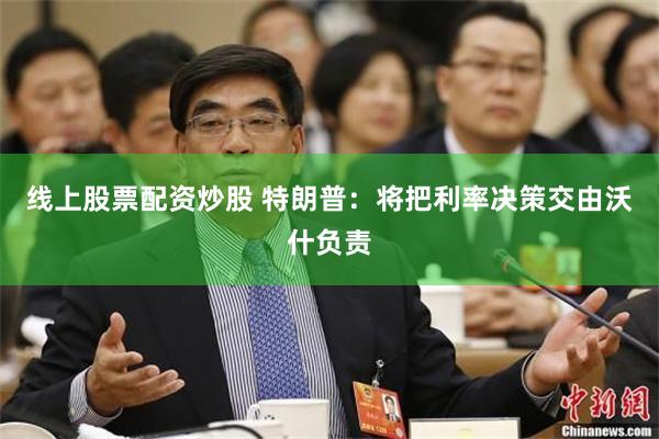 线上股票配资炒股 特朗普：将把利率决策交由沃什负责