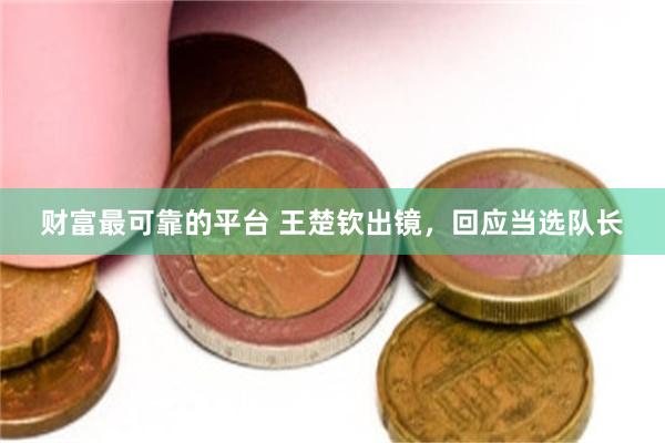 财富最可靠的平台 王楚钦出镜，回应当选队长
