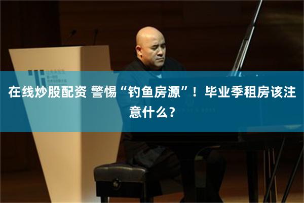 在线炒股配资 警惕“钓鱼房源”！毕业季租房该注意什么？