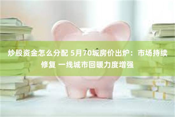 炒股资金怎么分配 5月70城房价出炉：市场持续修复 一线城市回暖力度增强